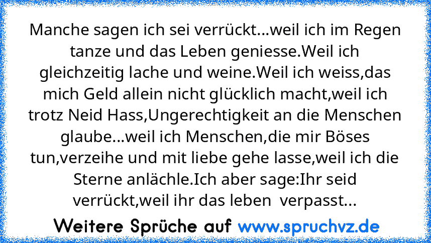 Manche sagen ich sei verrückt...weil ich im Regen tanze und das Leben geniesse.Weil ich gleichzeitig lache und weine.Weil ich weiss,das mich Geld allein nicht glücklich macht,weil ich trotz Neid Hass,Ungerechtigkeit an die Menschen glaube...weil ich Menschen,die mir Böses tun,verzeihe und mit liebe gehe lasse,weil ich die Sterne anlächle.Ich aber sage:Ihr seid verrückt,weil ihr das leben  verpa...