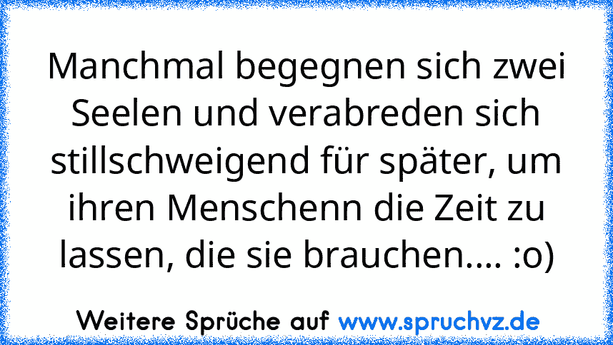 Manchmal begegnen sich zwei Seelen und verabreden sich stillschweigend für später, um ihren Menschenn die Zeit zu lassen, die sie brauchen.... :o)