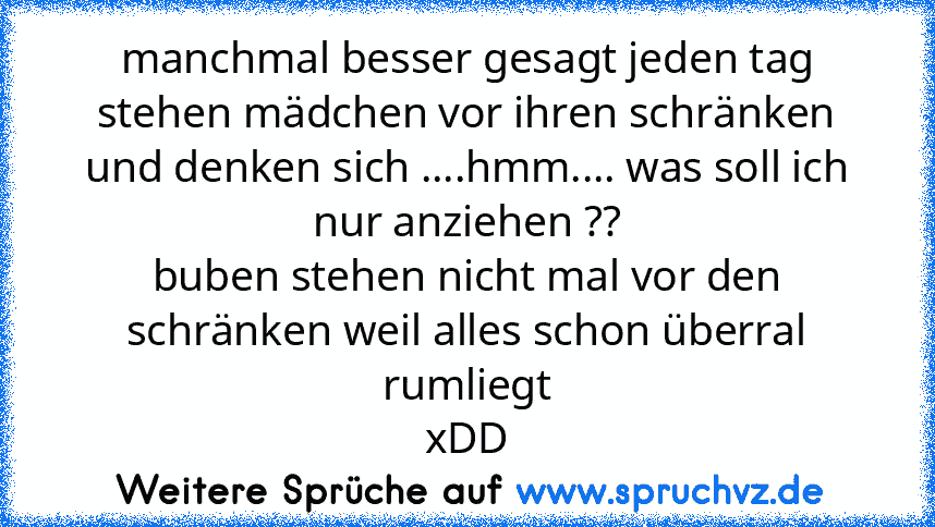 manchmal besser gesagt jeden tag stehen mädchen vor ihren schränken und denken sich ....hmm.... was soll ich nur anziehen ??
buben stehen nicht mal vor den schränken weil alles schon überral rumliegt
xDD