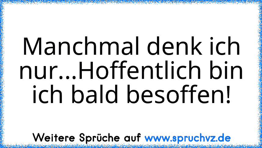 Manchmal denk ich nur...Hoffentlich bin ich bald besoffen!