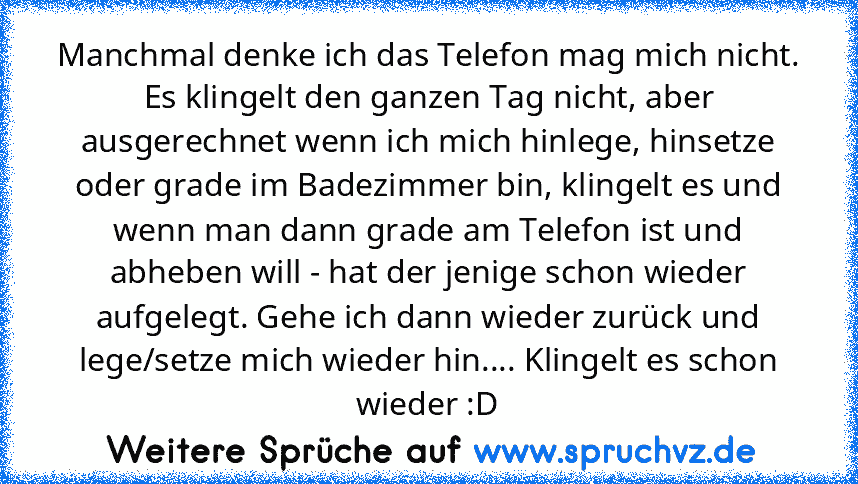 Manchmal denke ich das Telefon mag mich nicht.
Es klingelt den ganzen Tag nicht, aber ausgerechnet wenn ich mich hinlege, hinsetze oder grade im Badezimmer bin, klingelt es und wenn man dann grade am Telefon ist und abheben will - hat der jenige schon wieder aufgelegt. Gehe ich dann wieder zurück und lege/setze mich wieder hin.... Klingelt es schon wieder :D