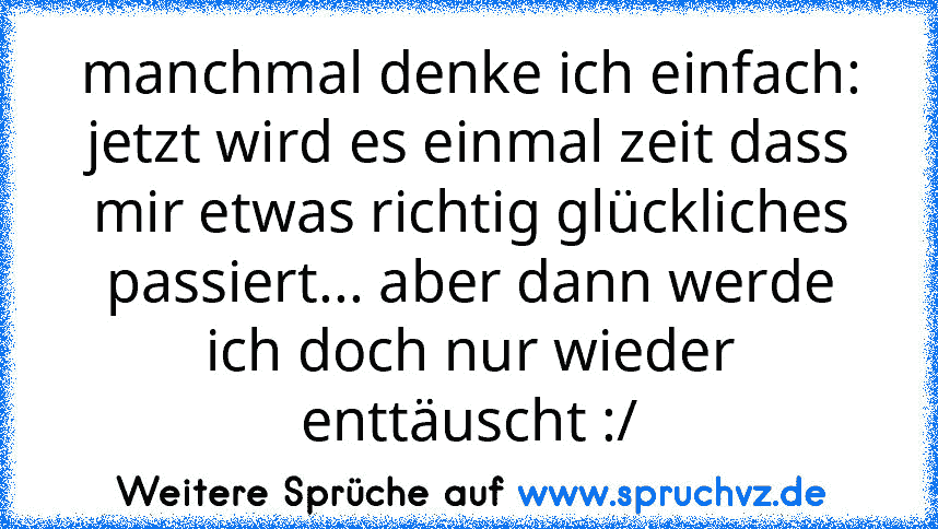 manchmal denke ich einfach: jetzt wird es einmal zeit dass mir etwas richtig glückliches passiert... aber dann werde ich doch nur wieder enttäuscht :/