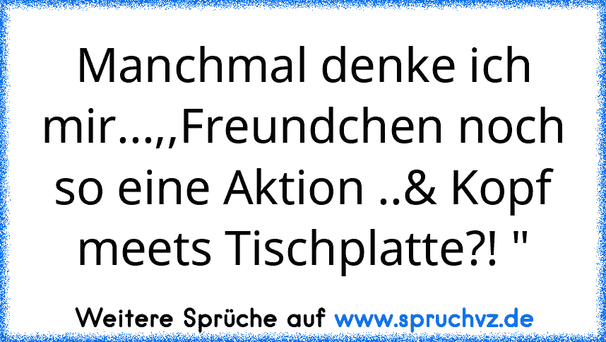 Manchmal denke ich mir...,,Freundchen noch so eine Aktion ..& Kopf meets Tischplatte?! "