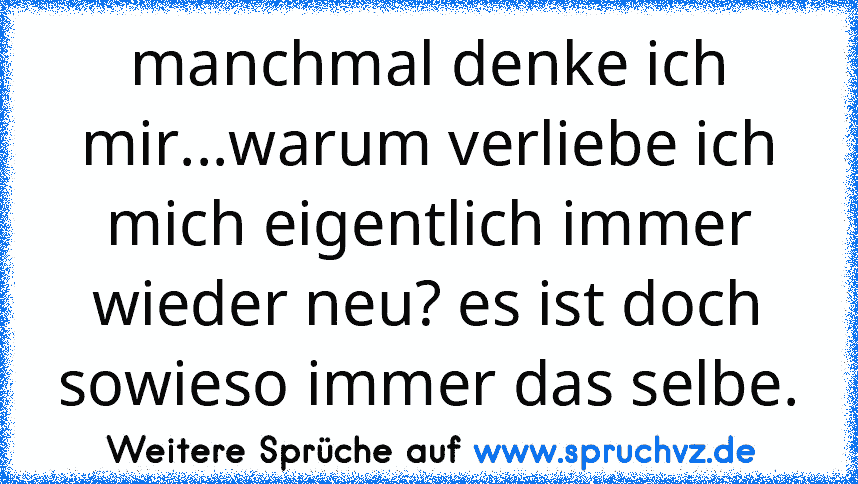 manchmal denke ich mir...warum verliebe ich mich eigentlich immer wieder neu? es ist doch sowieso immer das selbe.