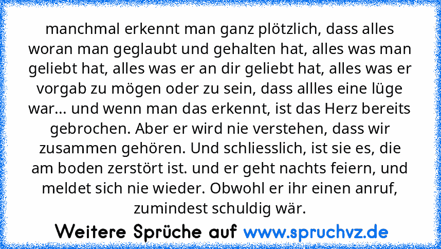 manchmal erkennt man ganz plötzlich, dass alles woran man geglaubt und gehalten hat, alles was man geliebt hat, alles was er an dir geliebt hat, alles was er vorgab zu mögen oder zu sein, dass allles eine lüge war... und wenn man das erkennt, ist das Herz bereits gebrochen. Aber er wird nie verstehen, dass wir zusammen gehören. Und schliesslich, ist sie es, die am boden zerstört ist. und er geh...