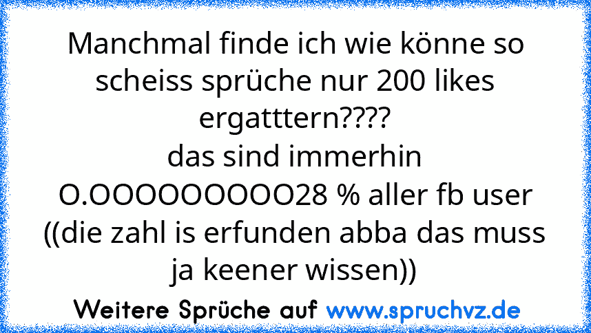 Manchmal finde ich wie könne so scheiss sprüche nur 200 likes ergatttern????
das sind immerhin O.OOOOOOOOO28 % aller fb user ((die zahl is erfunden abba das muss ja keener wissen))