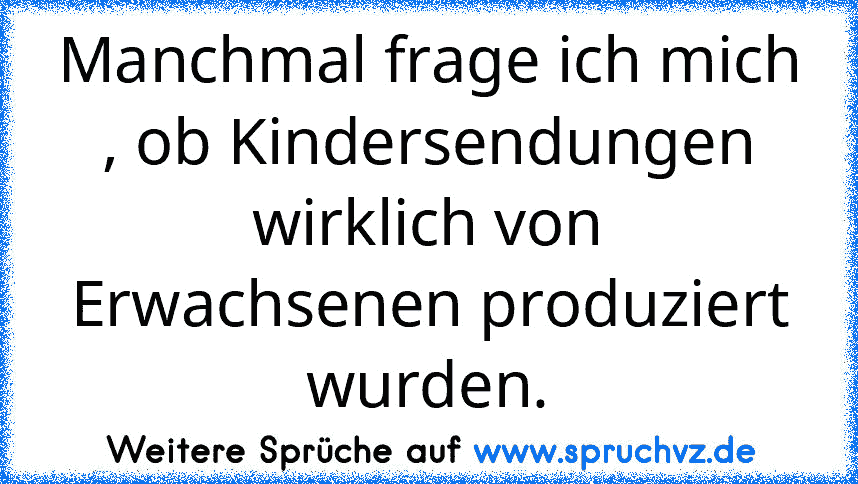 Manchmal frage ich mich , ob Kindersendungen wirklich von Erwachsenen produziert wurden.