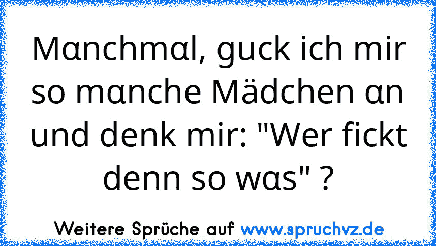 Mαnchmαl, guck ich mir so mαnche Mädchen αn und denk mir: "Wer fickt denn so wαs" ?