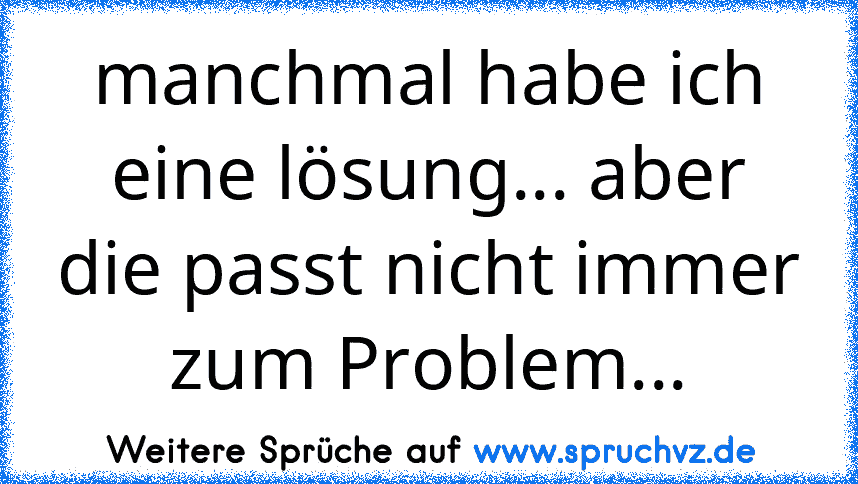 manchmal habe ich eine lösung... aber die passt nicht immer zum Problem...