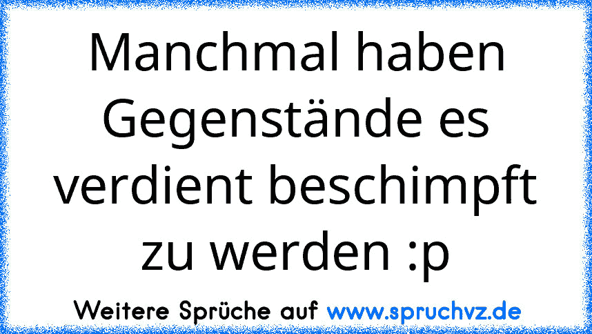 Manchmal haben Gegenstände es verdient beschimpft zu werden :p