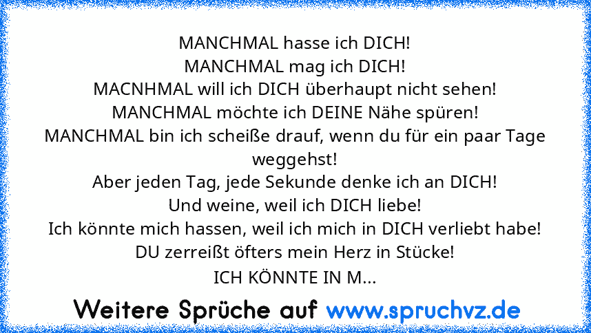 MANCHMAL hasse ich DICH!
MANCHMAL mag ich DICH!
MACNHMAL will ich DICH überhaupt nicht sehen!
MANCHMAL möchte ich DEINE Nähe spüren!
MANCHMAL bin ich scheiße drauf, wenn du für ein paar Tage weggehst!
Aber jeden Tag, jede Sekunde denke ich an DICH!
Und weine, weil ich DICH liebe!
Ich könnte mich hassen, weil ich mich in DICH verliebt habe!
DU zerreißt öfters mein Herz in Stücke!
ICH KÖNNTE IN M...