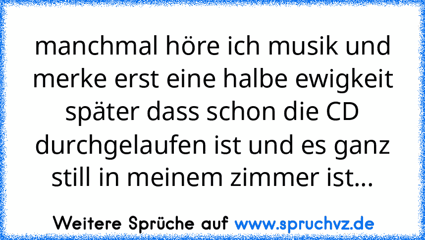 manchmal höre ich musik und merke erst eine halbe ewigkeit später dass schon die CD durchgelaufen ist und es ganz still in meinem zimmer ist...