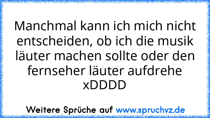 Manchmal kann ich mich nicht entscheiden, ob ich die musik läuter machen sollte oder den fernseher läuter aufdrehe
xDDDD