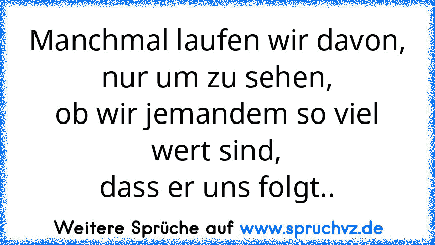 Manchmal laufen wir davon,
nur um zu sehen,
ob wir jemandem so viel wert sind,
dass er uns folgt..