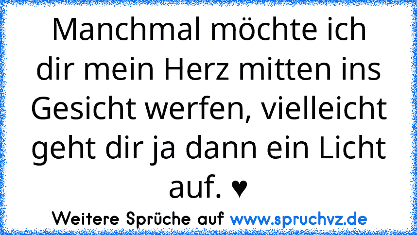 Manchmal möchte ich dir mein Herz mitten ins Gesicht werfen, vielleicht geht dir ja dann ein Licht auf. ♥