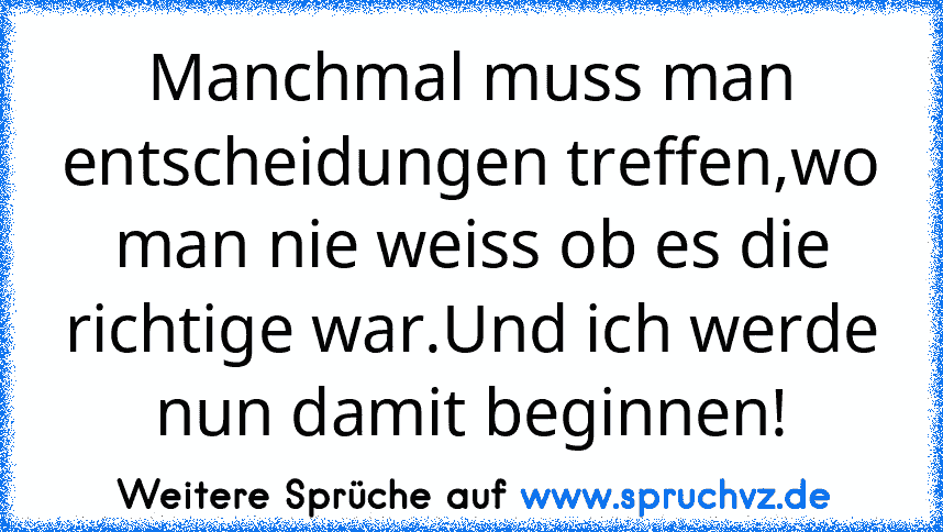 Manchmal muss man entscheidungen treffen,wo man nie weiss ob es die richtige war.Und ich werde nun damit beginnen!