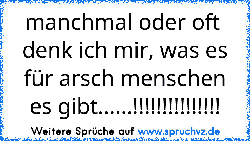 manchmal oder oft  denk ich mir, was es für arsch menschen es gibt......!!!!!!!!!!!!!!!