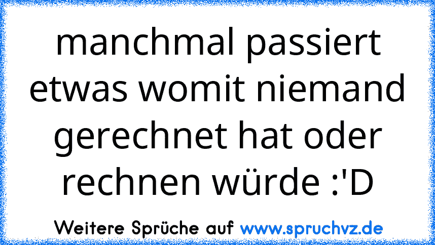 manchmal passiert etwas womit niemand gerechnet hat oder rechnen würde :'D