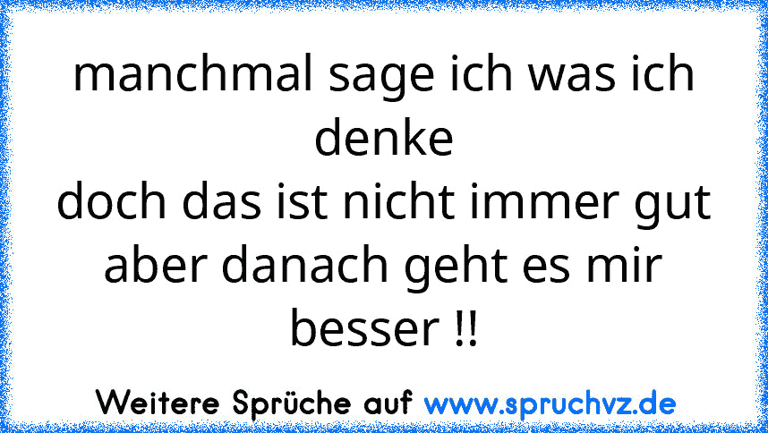 manchmal sage ich was ich denke
doch das ist nicht immer gut
aber danach geht es mir besser !!