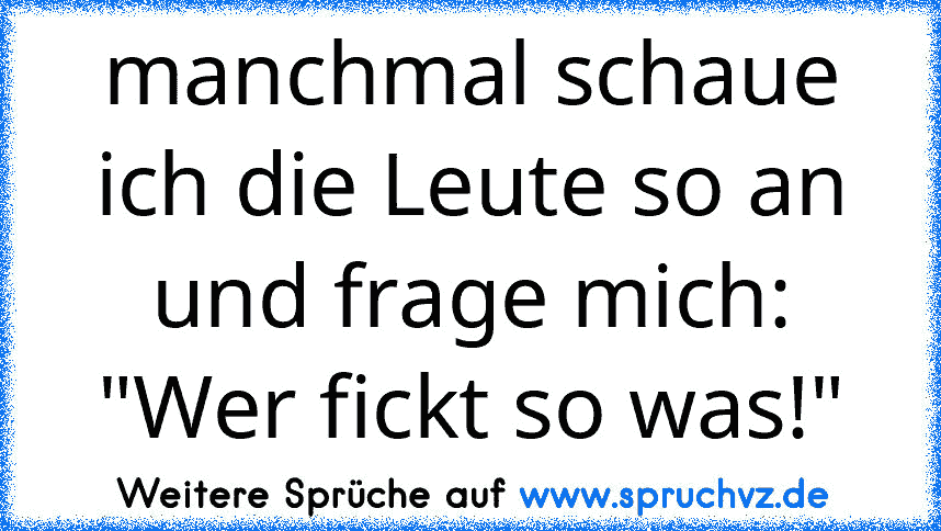 manchmal schaue ich die Leute so an und frage mich: "Wer fickt so was!"