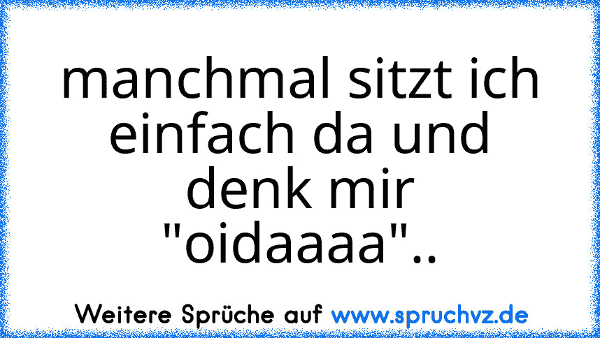 manchmal sitzt ich einfach da und denk mir "oidaaaa"..