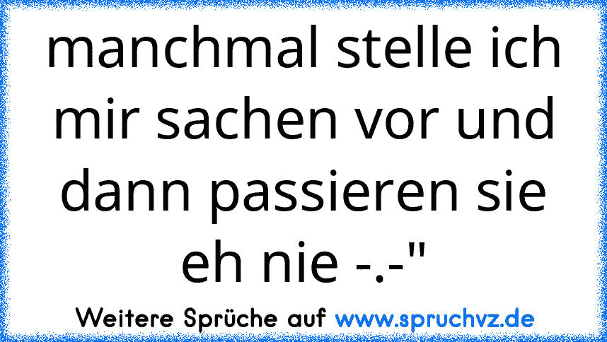 manchmal stelle ich mir sachen vor und dann passieren sie eh nie -.-"