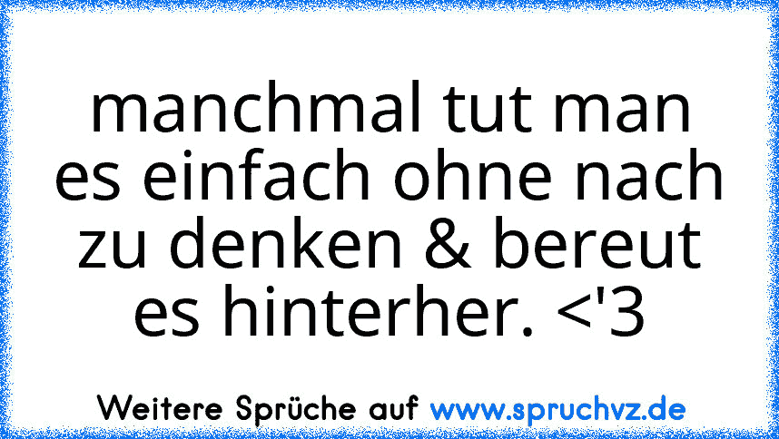 manchmal tut man es einfach ohne nach zu denken & bereut es hinterher. 