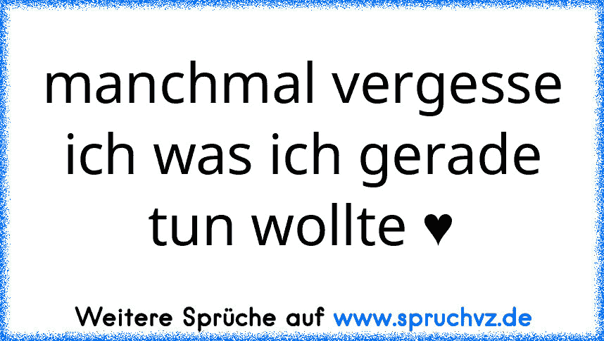 manchmal vergesse ich was ich gerade tun wollte ♥