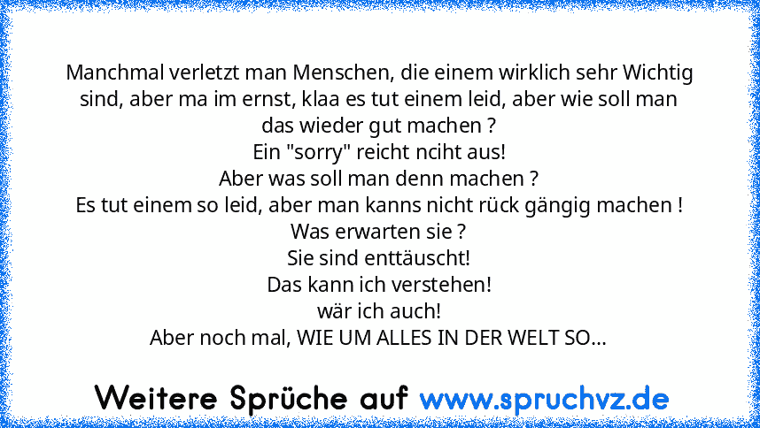 Manchmal verletzt man Menschen, die einem wirklich sehr Wichtig sind, aber ma im ernst, klaa es tut einem leid, aber wie soll man das wieder gut machen ?
Ein "sorry" reicht nciht aus!
Aber was soll man denn machen ?
Es tut einem so leid, aber man kanns nicht rück gängig machen !
Was erwarten sie ?
Sie sind enttäuscht!
Das kann ich verstehen!
wär ich auch!
Aber noch mal, WIE UM ALLES IN DER WELT...