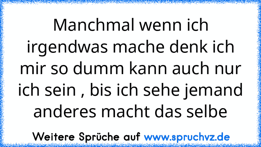 Manchmal wenn ich irgendwas mache denk ich mir so dumm kann auch nur ich sein , bis ich sehe jemand anderes macht das selbe