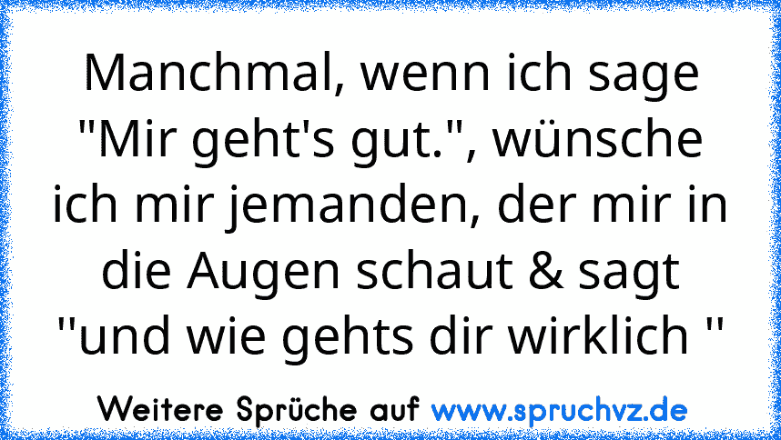 Manchmal, wenn ich sage "Mir geht's gut.", wünsche ich mir jemanden, der mir in die Augen schaut & sagt ''und wie gehts dir wirklich ''