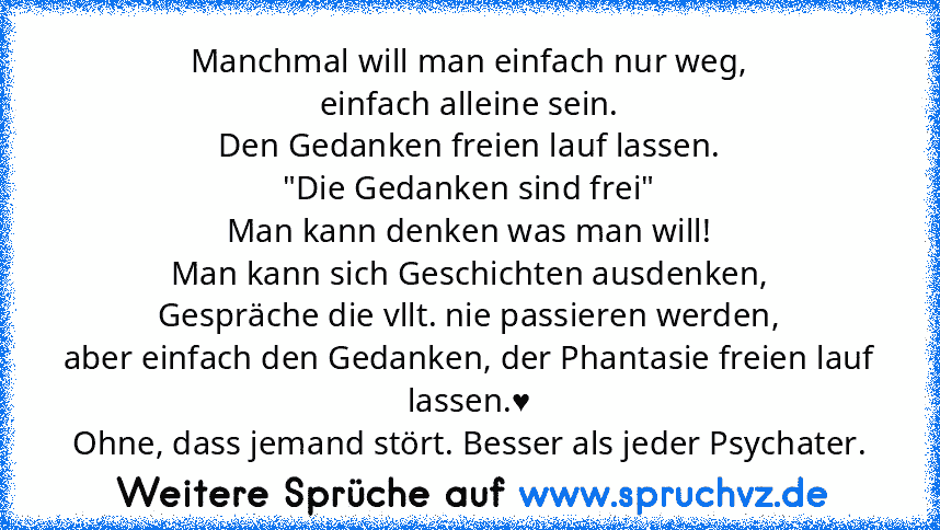 Manchmal will man einfach nur weg,
einfach alleine sein.
Den Gedanken freien lauf lassen.
"Die Gedanken sind frei"
Man kann denken was man will!
Man kann sich Geschichten ausdenken,
Gespräche die vllt. nie passieren werden,
aber einfach den Gedanken, der Phantasie freien lauf lassen.♥
Ohne, dass jemand stört. Besser als jeder Psychater.