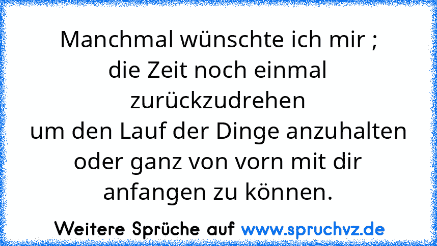 Manchmal wünschte ich mir ;
die Zeit noch einmal zurückzudrehen
um den Lauf der Dinge anzuhalten
oder ganz von vorn mit dir anfangen zu können.