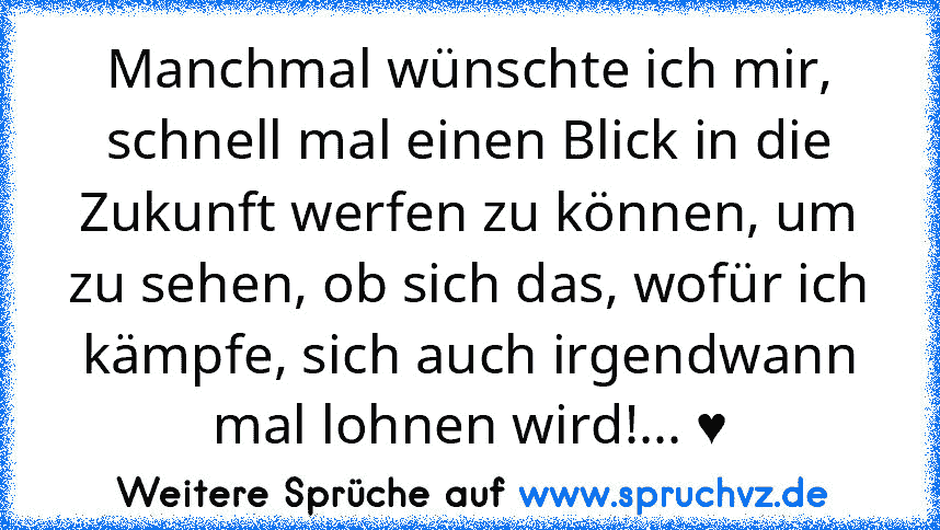 Manchmal wünschte ich mir, schnell mal einen Blick in die Zukunft werfen zu können, um zu sehen, ob sich das, wofür ich kämpfe, sich auch irgendwann mal lohnen wird!... ♥