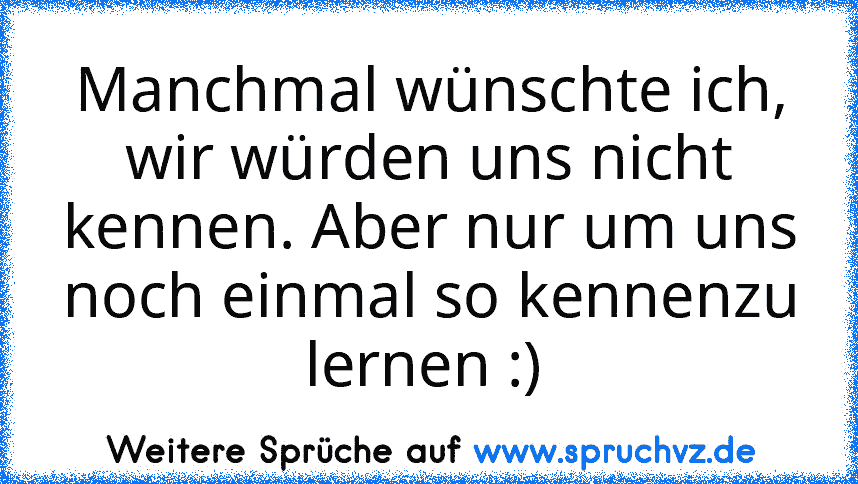 Manchmal wünschte ich, wir würden uns nicht kennen. Aber nur um uns noch einmal so kennenzu lernen :) 