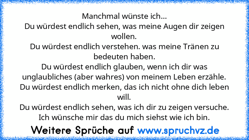 Manchmal wünste ich...
Du würdest endlich sehen, was meine Augen dir zeigen wollen.
Du würdest endlich verstehen. was meine Tränen zu bedeuten haben.
Du würdest endlich glauben, wenn ich dir was unglaubliches (aber wahres) von meinem Leben erzähle.
Du würdest endlich merken, das ich nicht ohne dich leben will.
Du würdest endlich sehen, was ich dir zu zeigen versuche.
Ich wünsche mir das du mich...