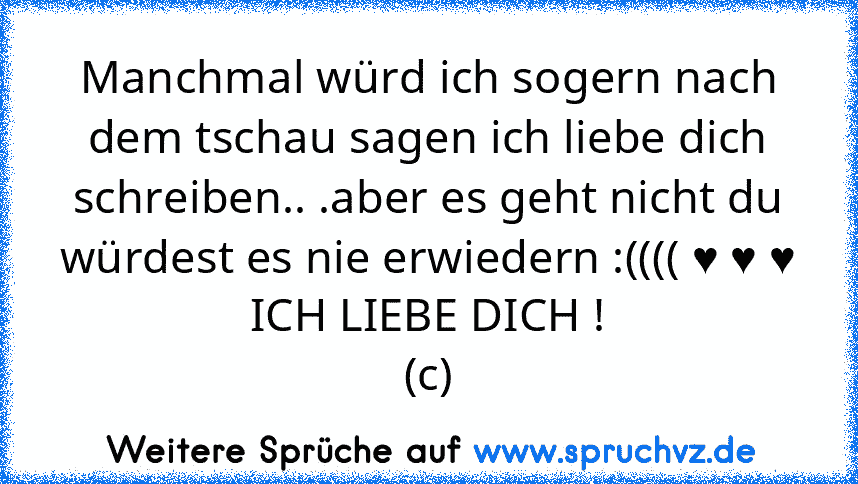 Manchmal würd ich sogern nach dem tschau sagen ich liebe dich schreiben.. .aber es geht nicht du würdest es nie erwiedern :(((( ♥ ♥ ♥
ICH LIEBE DICH !
(c)