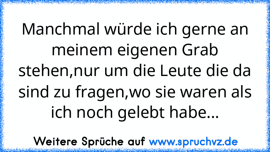 Manchmal würde ich gerne an meinem eigenen Grab stehen,nur um die Leute die da sind zu fragen,wo sie waren als ich noch gelebt habe...