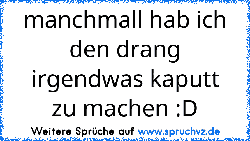 manchmall hab ich den drang irgendwas kaputt zu machen :D