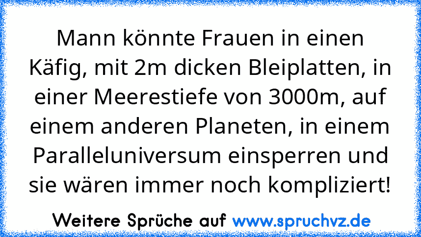 Mann könnte Frauen in einen Käfig, mit 2m dicken Bleiplatten, in einer Meerestiefe von 3000m, auf einem anderen Planeten, in einem Paralleluniversum einsperren und sie wären immer noch kompliziert!