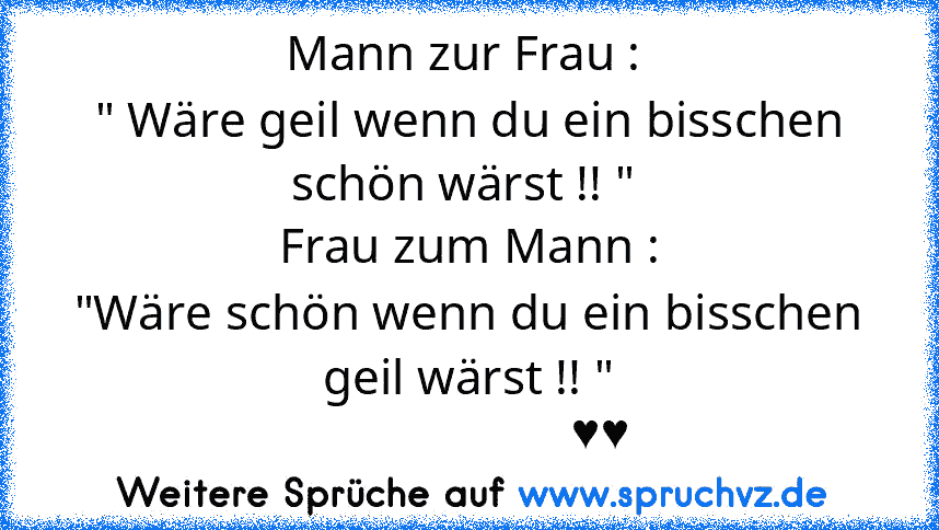 Mann zur Frau : 
" Wäre geil wenn du ein bisschen schön wärst !! " 
Frau zum Mann :
"Wäre schön wenn du ein bisschen geil wärst !! "
                     ♥♥