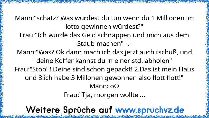 Mann:"schatz? Was würdest du tun wenn du 1 Millionen im lotto gewinnen würdest?"
Frau:"Ich würde das Geld schnappen und mich aus dem Staub machen" -.-
Mann:"Was? Ok dann mach ich das jetzt auch tschüß, und deine Koffer kannst du in einer std. abholen"
Frau:"Stop! !.Deine sind schon gepackt! 2.Das ist mein Haus und 3.ich habe 3 Millonen gewonnen also flott flott!"
Mann: oO
Frau:"Tja, morgen wollte ...