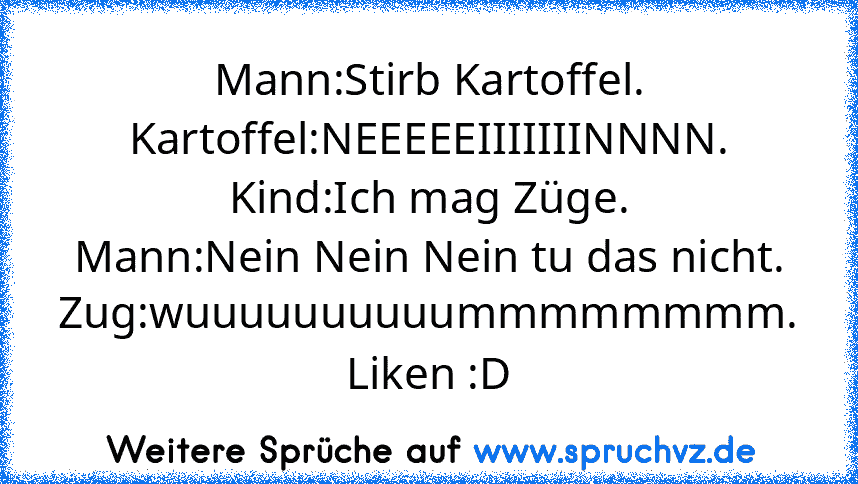 Mann:Stirb Kartoffel.
Kartoffel:NEEEEEIIIIIIINNNN.
Kind:Ich mag Züge.
Mann:Nein Nein Nein tu das nicht.
Zug:wuuuuuuuuuummmmmmmm.
Liken :D