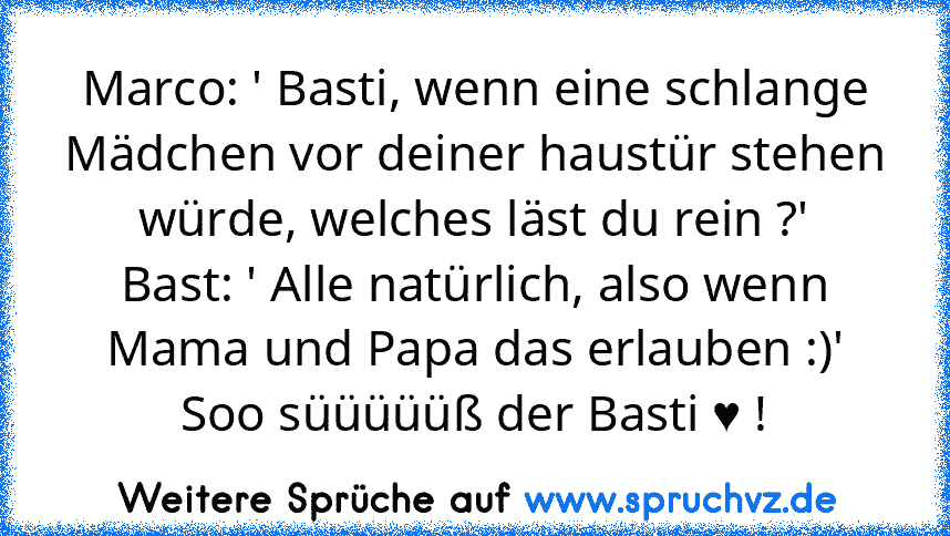 Marco: ' Basti, wenn eine schlange Mädchen vor deiner haustür stehen würde, welches läst du rein ?'
Bast: ' Alle natürlich, also wenn Mama und Papa das erlauben :)'
Soo süüüüüß der Basti ♥ !