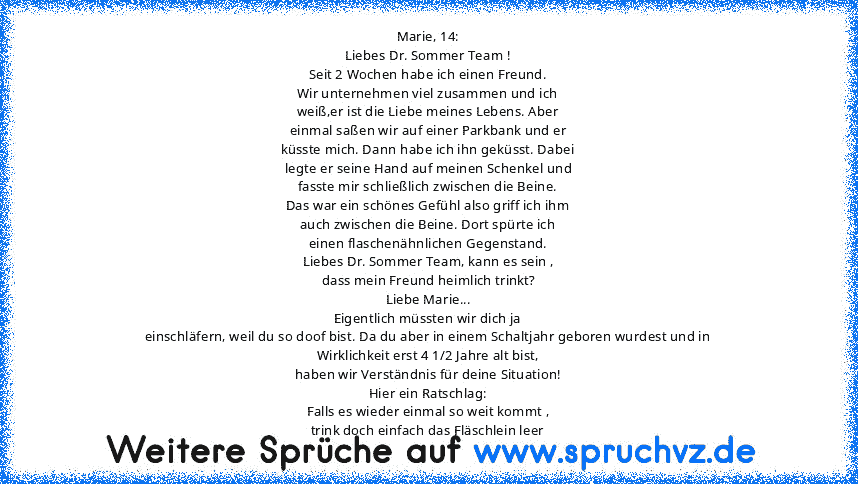 Marie, 14:
Liebes Dr. Sommer Team !
Seit 2 Wochen habe ich einen Freund.
Wir unternehmen viel zusammen und ich
weiß,er ist die Liebe meines Lebens. Aber
einmal saßen wir auf einer Parkbank und er
küsste mich. Dann habe ich ihn geküsst. Dabei
legte er seine Hand auf meinen Schenkel und
fasste mir schließlich zwischen die Beine.
Das war ein schönes Gefühl also griff ich ihm
auch zwischen die Bein...