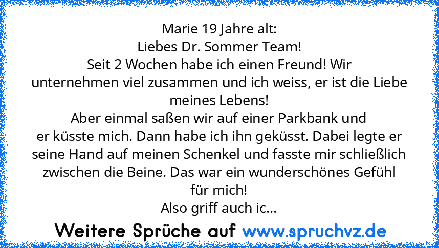 Marie 19 Jahre alt:
Liebes Dr. Sommer Team!
Seit 2 Wochen habe ich einen Freund! Wir
unternehmen viel zusammen und ich weiss, er ist die Liebe meines Lebens!
Aber einmal saßen wir auf einer Parkbank und
er küsste mich. Dann habe ich ihn geküsst. Dabei legte er seine Hand auf meinen Schenkel und fasste mir schließlich zwischen die Beine. Das war ein wunderschönes Gefühl
für mich!
Also griff auch...