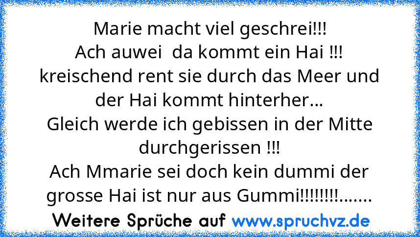 Marie macht viel geschrei!!!
Ach auwei  da kommt ein Hai !!!
kreischend rent sie durch das Meer und der Hai kommt hinterher...
Gleich werde ich gebissen in der Mitte durchgerissen !!!
Ach Mmarie sei doch kein dummi der grosse Hai ist nur aus Gummi!!!!!!!!.......