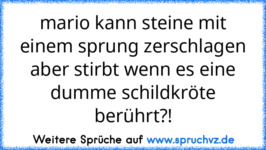 mario kann steine mit einem sprung zerschlagen
aber stirbt wenn es eine dumme schildkröte berührt?!