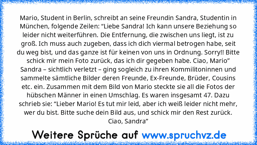 Mario, Student in Berlin, schreibt an seine Freundin Sandra, Studentin in München, folgende Zeilen: “Liebe Sandra! Ich kann unsere Beziehung so leider nicht weiterführen. Die Entfernung, die zwischen uns liegt, ist zu groß. Ich muss auch zugeben, dass ich dich viermal betrogen habe, seit du weg bist, und das ganze ist für keinen von uns in Ordnung. Sorry!! Bitte schick mir mein Foto zurück, das...