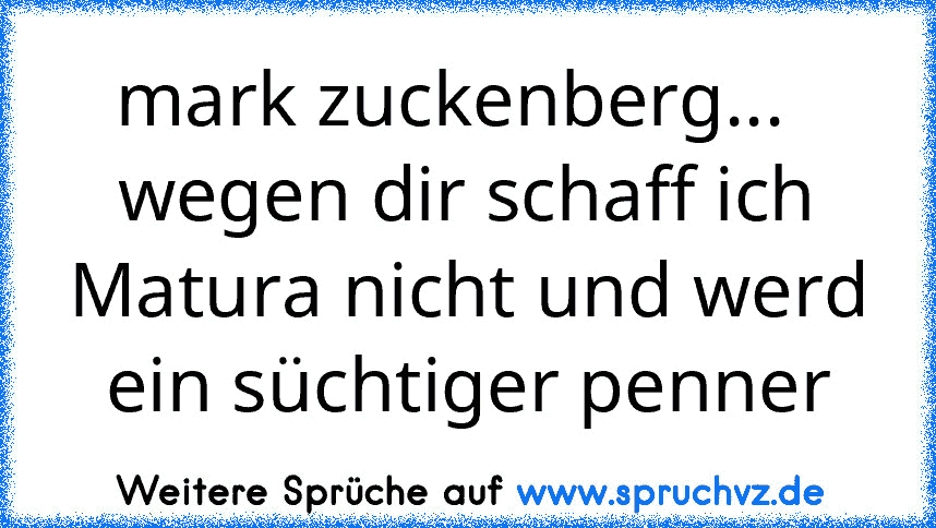 mark zuckenberg...   wegen dir schaff ich Matura nicht und werd ein süchtiger penner